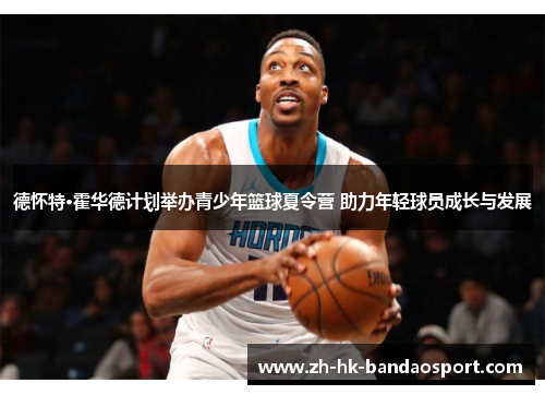 德怀特·霍华德计划举办青少年篮球夏令营 助力年轻球员成长与发展