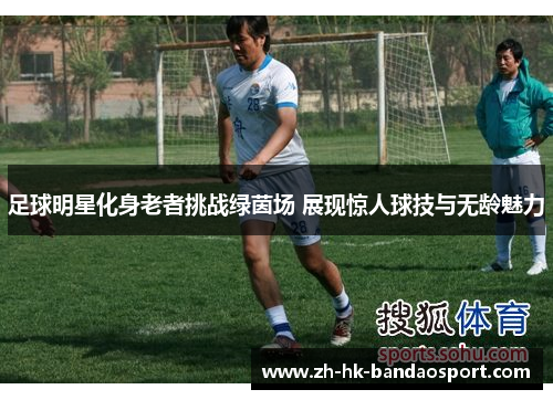 足球明星化身老者挑战绿茵场 展现惊人球技与无龄魅力