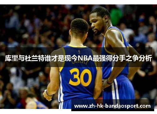 库里与杜兰特谁才是现今NBA最强得分手之争分析 库里与杜兰特谁才是现今NBA最强得分手之争分析
