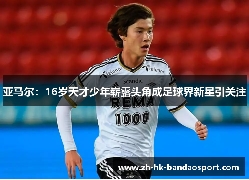 亚马尔：16岁天才少年崭露头角成足球界新星引关注