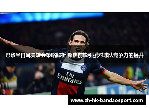 巴黎圣日耳曼转会策略解析 聚焦前锋引援对球队竞争力的提升