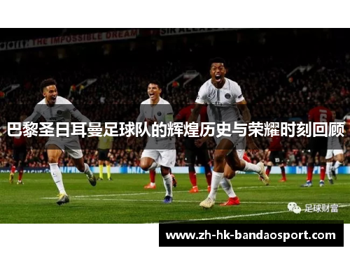 巴黎圣日耳曼足球队的辉煌历史与荣耀时刻回顾