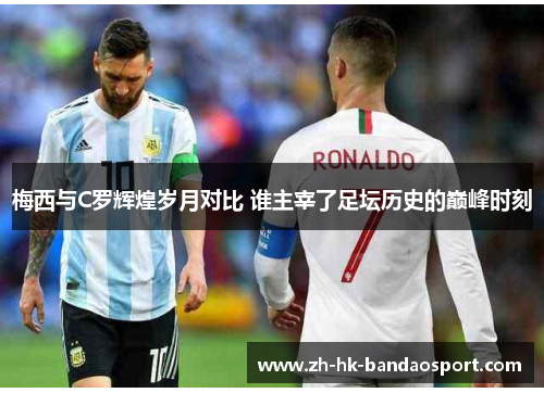 梅西与C罗辉煌岁月对比 谁主宰了足坛历史的巅峰时刻