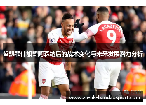 哲凯赖什加盟阿森纳后的战术变化与未来发展潜力分析 哲凯赖什加盟阿森纳后的战术变化与未来发展潜力分析