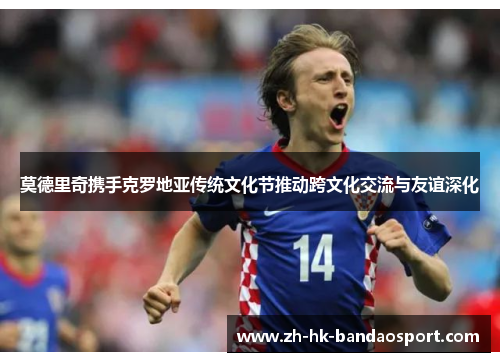 莫德里奇携手克罗地亚传统文化节推动跨文化交流与友谊深化 莫德里奇携手克罗地亚传统文化节推动跨文化交流与友谊深化