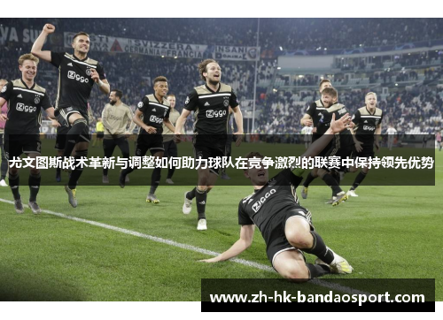 尤文图斯战术革新与调整如何助力球队在竞争激烈的联赛中保持领先优势