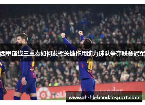 西甲锋线三重奏如何发挥关键作用助力球队争夺联赛冠军