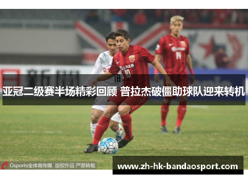亚冠二级赛半场精彩回顾 普拉杰破僵助球队迎来转机