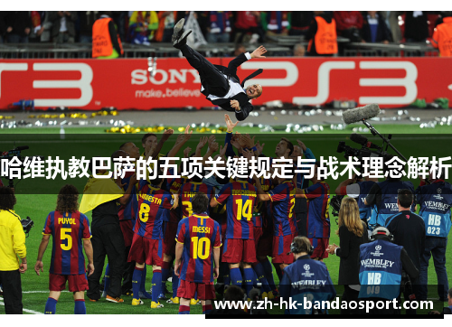 哈维执教巴萨的五项关键规定与战术理念解析 哈维执教巴萨的五项关键规定与战术理念解析