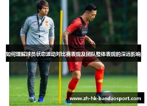 如何理解球员状态波动对比赛表现及团队整体表现的深远影响 如何理解球员状态波动对比赛表现及团队整体表现的深远影响