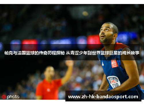 帕克与法国篮球的传奇历程探秘 从青涩少年到世界篮球巨星的成长故事