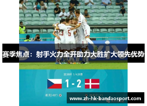 赛季焦点：射手火力全开助力大胜扩大领先优势
