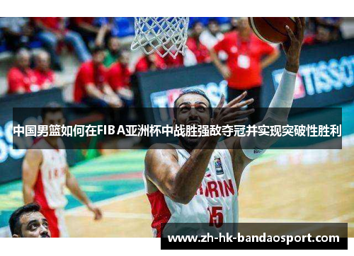 中国男篮如何在FIBA亚洲杯中战胜强敌夺冠并实现突破性胜利