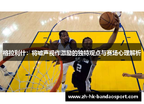 格拉利什：将嘘声视作激励的独特观点与赛场心理解析