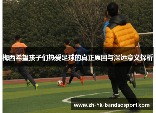 梅西希望孩子们热爱足球的真正原因与深远意义探析 梅西希望孩子们热爱足球的真正原因与深远意义探析