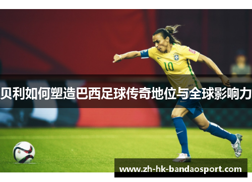 贝利如何塑造巴西足球传奇地位与全球影响力