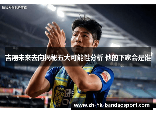 吉翔未来去向揭秘五大可能性分析 他的下家会是谁 吉翔未来去向揭秘五大可能性分析 他的下家会是谁