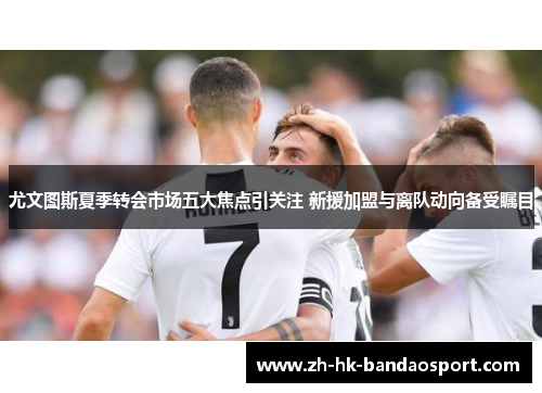 尤文图斯夏季转会市场五大焦点引关注 新援加盟与离队动向备受瞩目