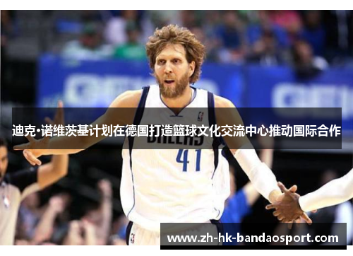 迪克·诺维茨基计划在德国打造篮球文化交流中心推动国际合作