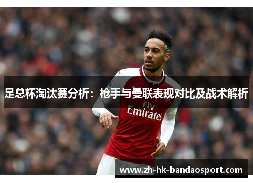足总杯淘汰赛分析:枪手与曼联表现对比及战术解析 足总杯淘汰赛分析:枪手与曼联表现对比及战术解析