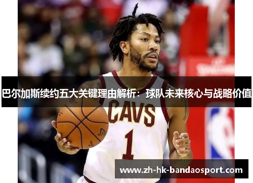 巴尔加斯续约五大关键理由解析：球队未来核心与战略价值