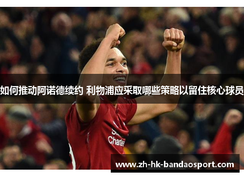 如何推动阿诺德续约 利物浦应采取哪些策略以留住核心球员