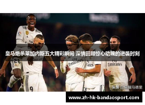 皇马绝杀莱加内斯五大精彩瞬间 深情回顾惊心动魄的逆袭时刻