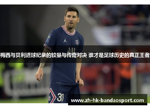 梅西与贝利进球纪录的较量与传奇对决 谁才是足球历史的真正王者 梅西与贝利进球纪录的较量与传奇对决 谁才是足球历史的真正王者