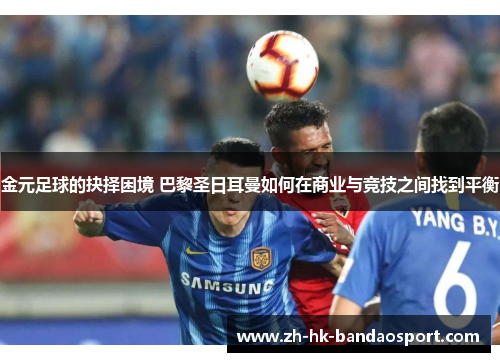 金元足球的抉择困境 巴黎圣日耳曼如何在商业与竞技之间找到平衡