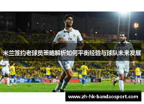 米兰签约老球员策略解析如何平衡经验与球队未来发展