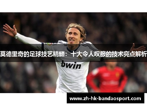 莫德里奇的足球技艺精髓：十大令人叹服的技术亮点解析