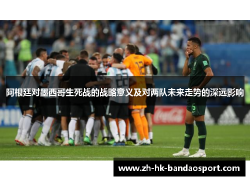 阿根廷对墨西哥生死战的战略意义及对两队未来走势的深远影响