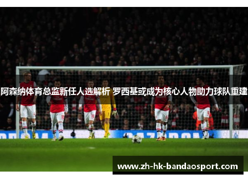 阿森纳体育总监新任人选解析 罗西基或成为核心人物助力球队重建