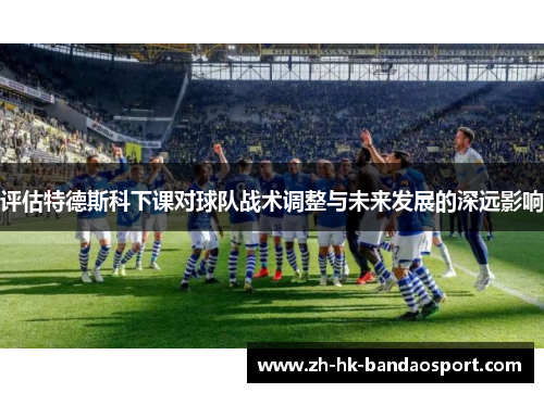 评估特德斯科下课对球队战术调整与未来发展的深远影响