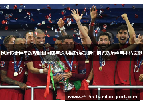 足坛传奇巨星辉煌瞬间回顾与深度解析展现他们的光辉历程与不朽贡献