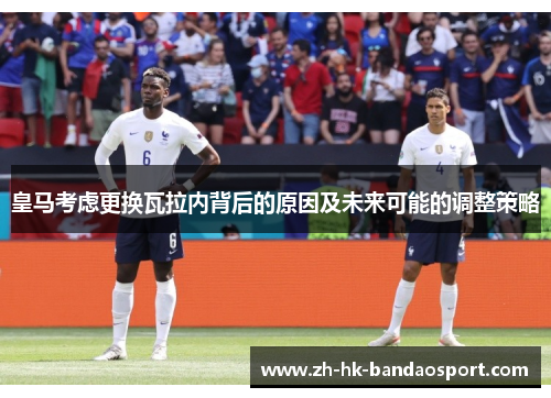皇马考虑更换瓦拉内背后的原因及未来可能的调整策略