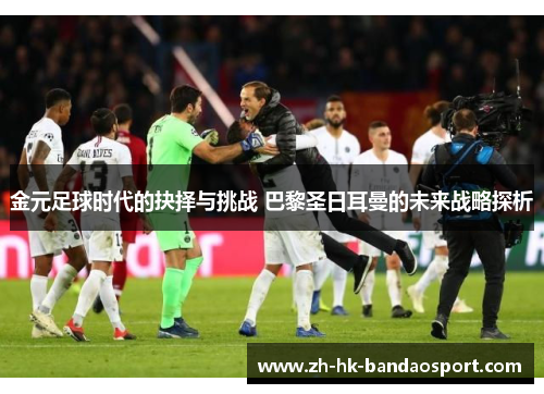 金元足球时代的抉择与挑战 巴黎圣日耳曼的未来战略探析