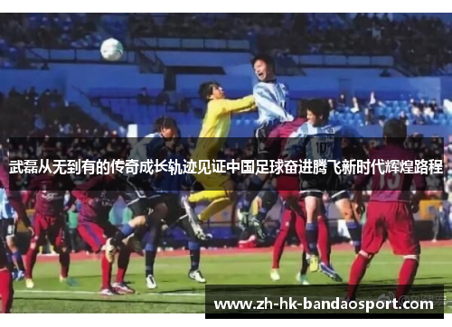 武磊从无到有的传奇成长轨迹见证中国足球奋进腾飞新时代辉煌路程 武磊从无到有的传奇成长轨迹见证中国足球奋进腾飞新时代辉煌路程
