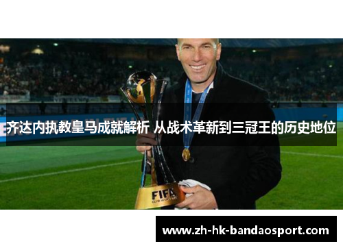 齐达内执教皇马成就解析 从战术革新到三冠王的历史地位 齐达内执教皇马成就解析 从战术革新到三冠王的历史地位